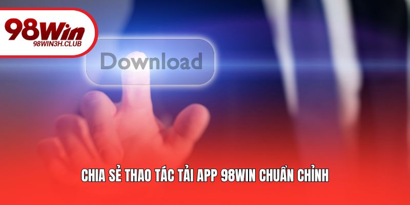  Chia sẻ thao tác tải app 98WIN chuẩn chỉnh